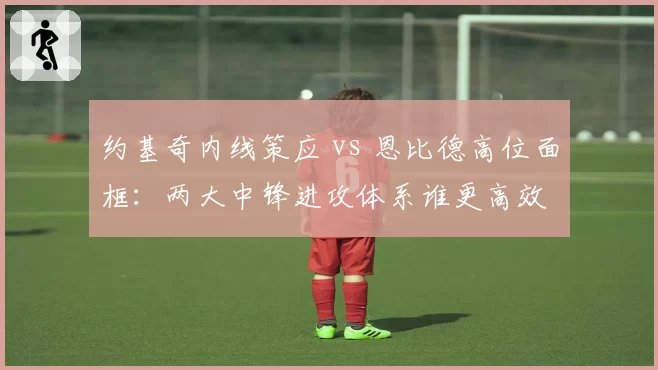 约基奇内线策应 vs 恩比德高位面框：两大中锋进攻体系谁更高效