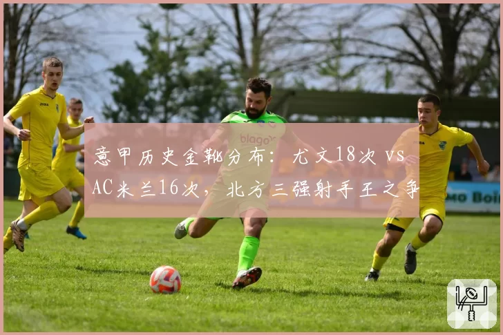 意甲历史金靴分布：尤文18次 vs AC米兰16次，北方三强射手王之争白热化