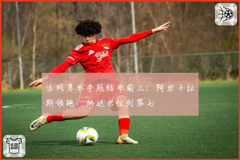 法网男单夺冠赔率前三：阿尔卡拉斯领跑，纳达尔位列第七