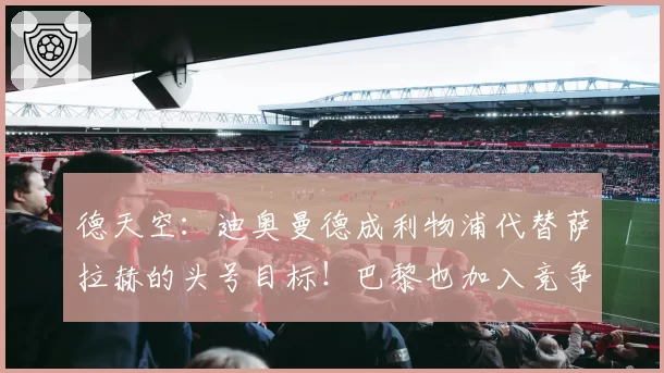 德天空：迪奥曼德成利物浦代替萨拉赫的头号目标！巴黎也加入竞争