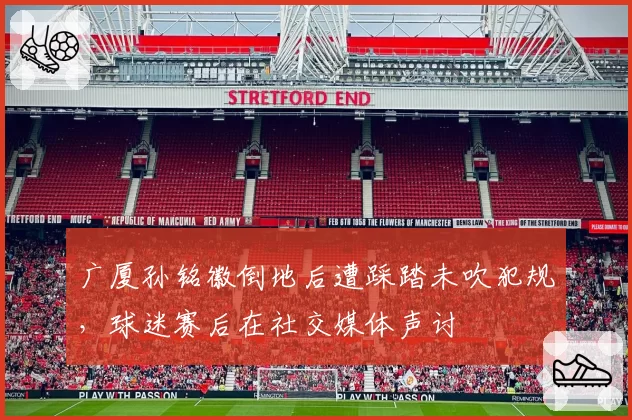 广厦孙铭徽倒地后遭踩踏未吹犯规，球迷赛后在社交媒体声讨