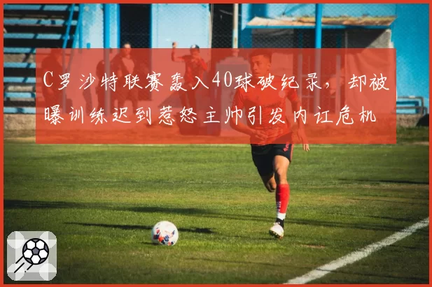 C罗沙特联赛轰入40球破纪录，却被曝训练迟到惹怒主帅引发内讧危机