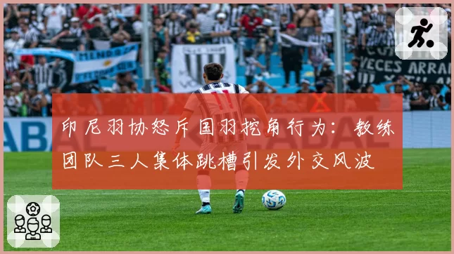 印尼羽协怒斥国羽挖角行为：教练团队三人集体跳槽引发外交风波
