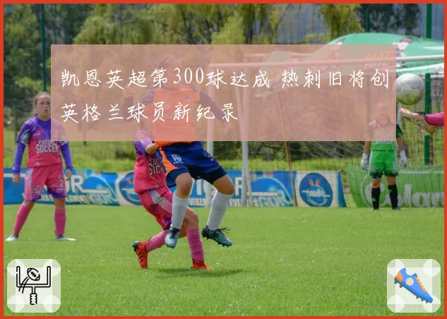 凯恩英超第300球达成 热刺旧将创英格兰球员新纪录