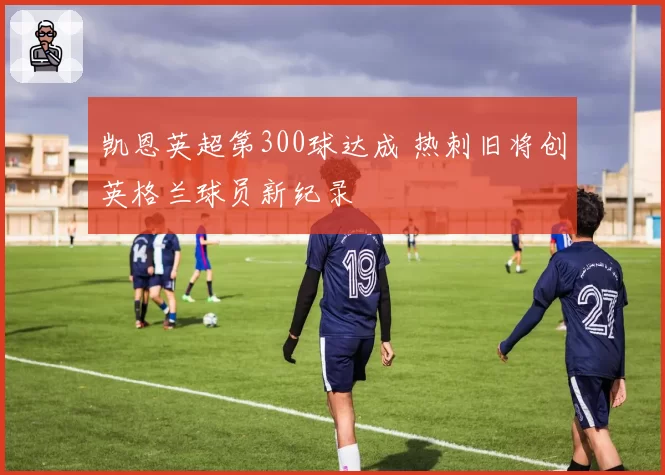 凯恩英超第300球达成 热刺旧将创英格兰球员新纪录