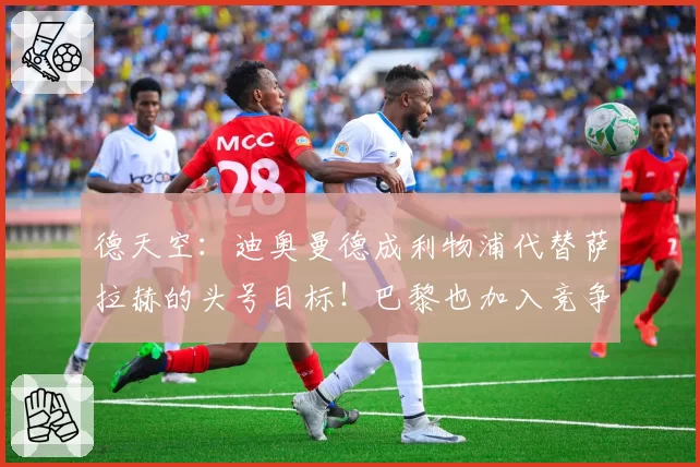 德天空：迪奥曼德成利物浦代替萨拉赫的头号目标！巴黎也加入竞争