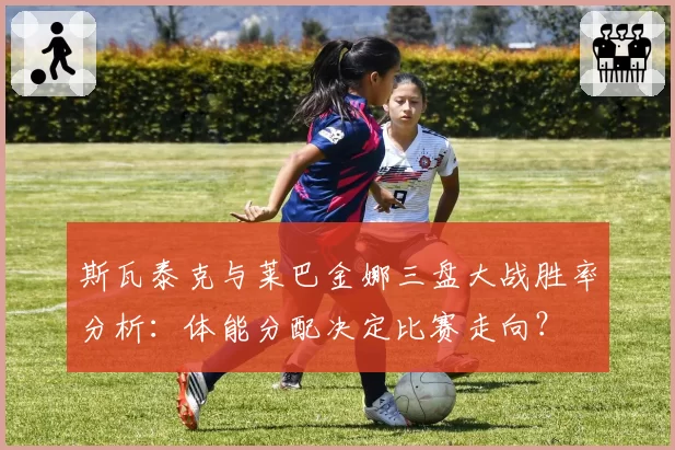 斯瓦泰克与莱巴金娜三盘大战胜率分析：体能分配决定比赛走向？