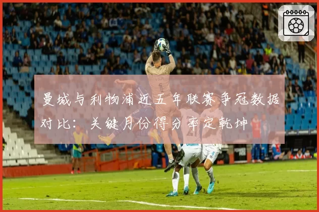 曼城与利物浦近五年联赛争冠数据对比：关键月份得分率定乾坤