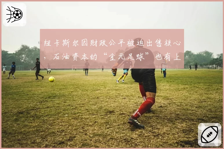 纽卡斯尔因财政公平被迫出售核心,石油资本的“金元足球”也有上限?