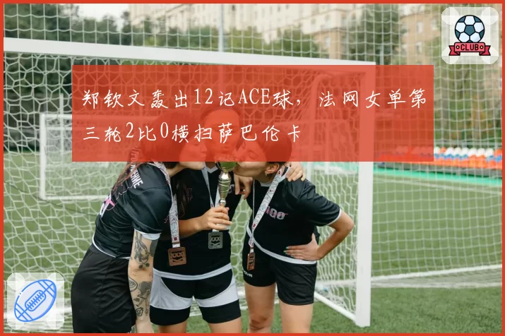 郑钦文轰出12记ACE球，法网女单第三轮2比0横扫萨巴伦卡