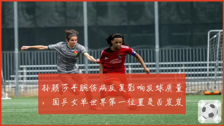 孙颖莎手腕伤病反复影响发球质量，国乒女单世界第一位置是否岌岌可危？