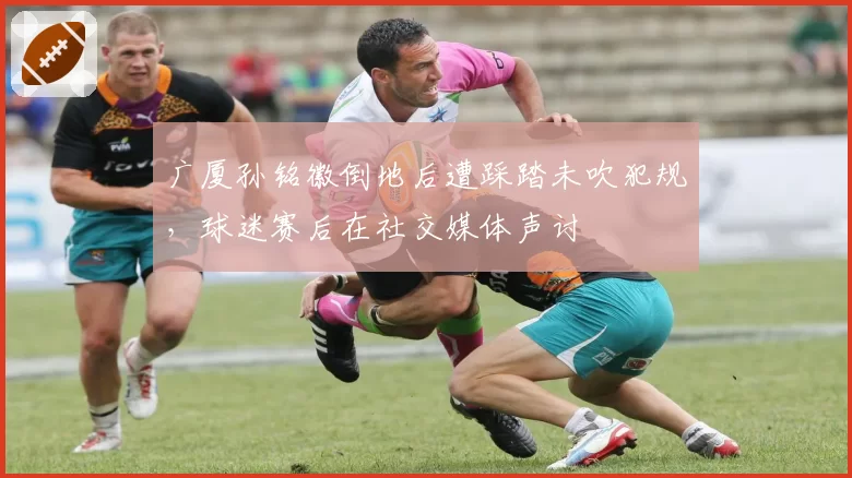 广厦孙铭徽倒地后遭踩踏未吹犯规，球迷赛后在社交媒体声讨