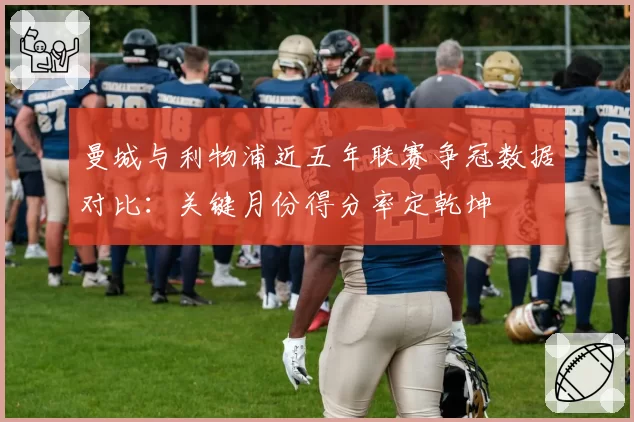曼城与利物浦近五年联赛争冠数据对比：关键月份得分率定乾坤