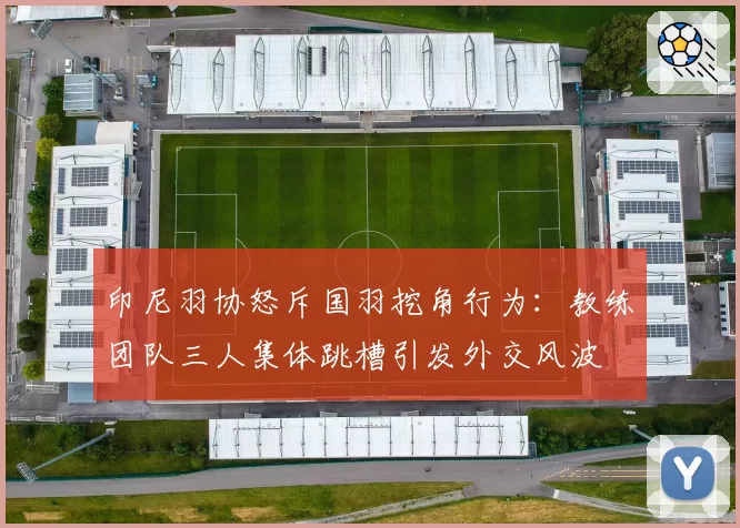 印尼羽协怒斥国羽挖角行为：教练团队三人集体跳槽引发外交风波