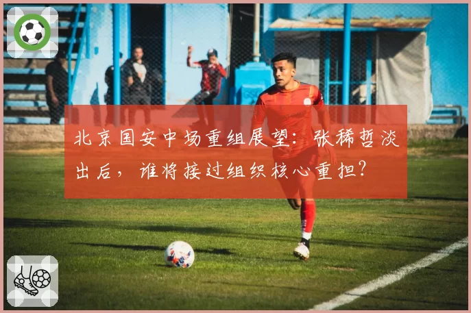 北京国安中场重组展望：张稀哲淡出后，谁将接过组织核心重担？