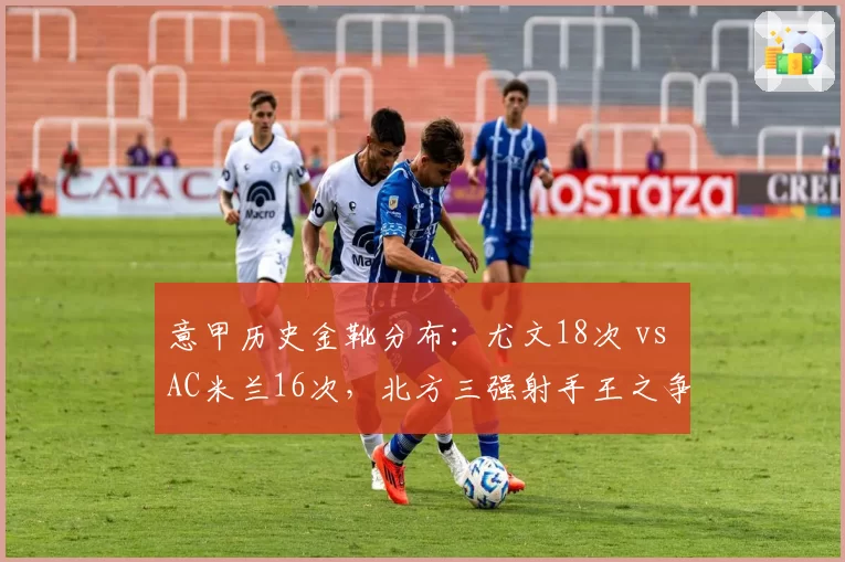 意甲历史金靴分布：尤文18次 vs AC米兰16次，北方三强射手王之争白热化