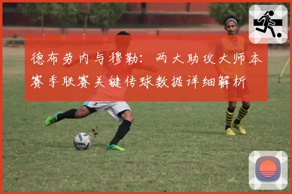 德布劳内与穆勒:两大助攻大师本赛季联赛关键传球数据详细解析