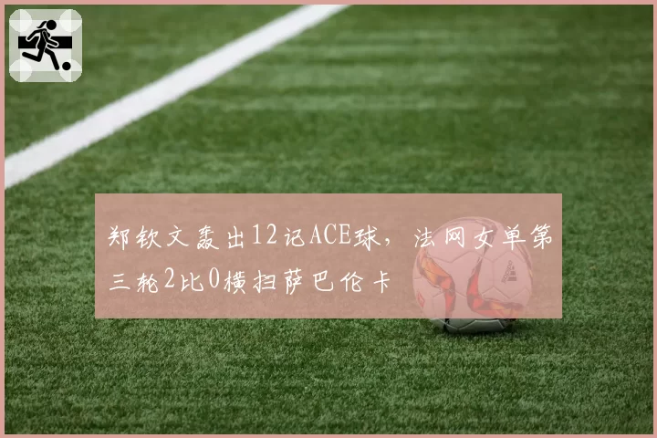 郑钦文轰出12记ACE球，法网女单第三轮2比0横扫萨巴伦卡