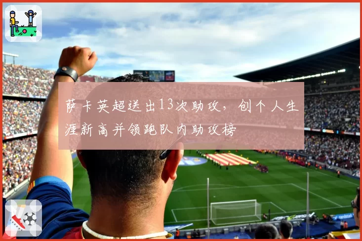 萨卡英超送出13次助攻,创个人生涯新高并领跑队内助攻榜