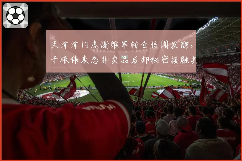 天津津门虎谢维军转会传闻发酵,于根伟表态非卖品后却秘密接触其他俱乐部