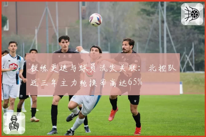 教练更迭与球员流失关联：北控队近三年主力轮换率高达65%