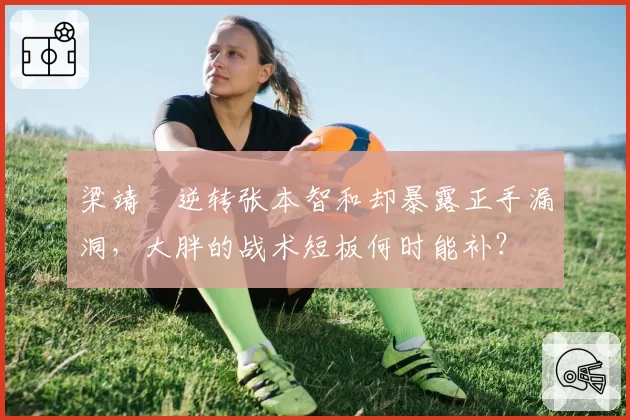 梁靖崑逆转张本智和却暴露正手漏洞,大胖的战术短板何时能补?