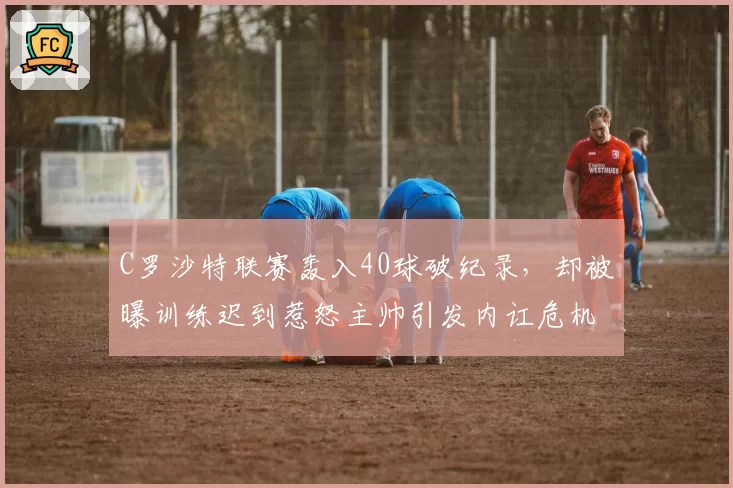C罗沙特联赛轰入40球破纪录，却被曝训练迟到惹怒主帅引发内讧危机