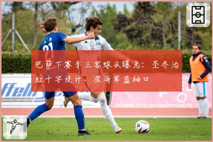 巴萨下赛季三客球衣曝光：圣乔治红十字设计，深海军蓝袖口