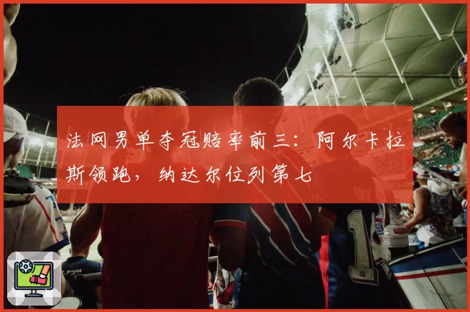 法网男单夺冠赔率前三：阿尔卡拉斯领跑，纳达尔位列第七