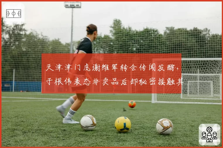 天津津门虎谢维军转会传闻发酵,于根伟表态非卖品后却秘密接触其他俱乐部