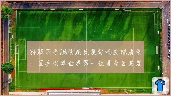 孙颖莎手腕伤病反复影响发球质量，国乒女单世界第一位置是否岌岌可危？